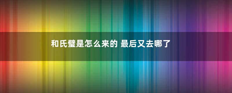 和氏璧是怎么来的 最后又去哪了